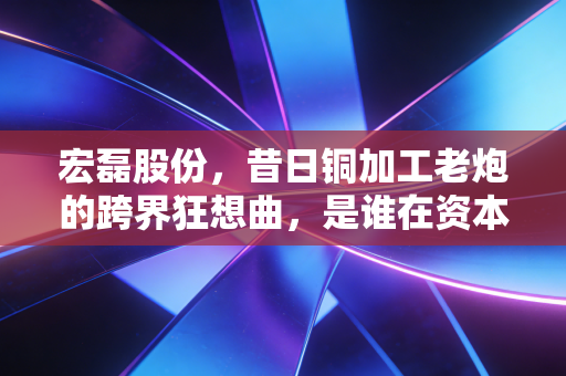 宏磊股份，昔日铜加工老炮的跨界狂想曲，是谁在资本游戏中裸泳？