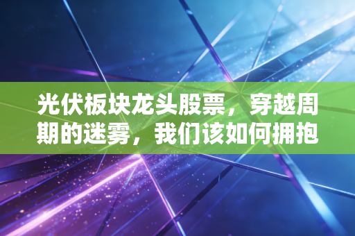 光伏板块龙头股票,穿越周期的迷雾,我们该如何拥抱阳光下的黄金坑?