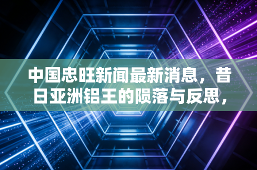 中国忠旺新闻最新消息，昔日亚洲铝王的陨落与反思，一场关于信任与风控的残酷一课