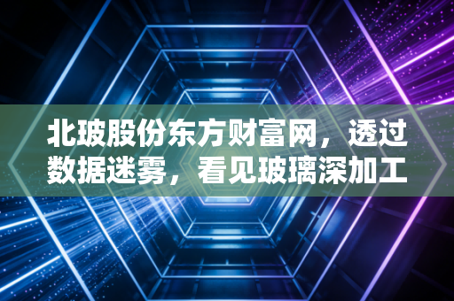 北玻股份东方财富网，透过数据迷雾，看见玻璃深加工龙头的真实成色