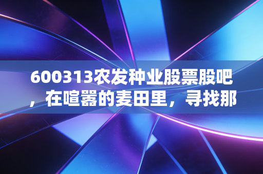 600313农发种业股票股吧，在喧嚣的麦田里，寻找那份沉甸甸的定心丸