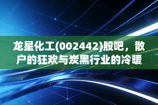 龙星化工(002442)股吧,散户的狂欢与炭黑行业的冷暖人生,这只股到底能不能拿?