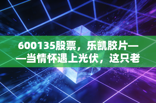 600135股票，乐凯胶片——当情怀遇上光伏，这只老字号还能翻起多大浪花？