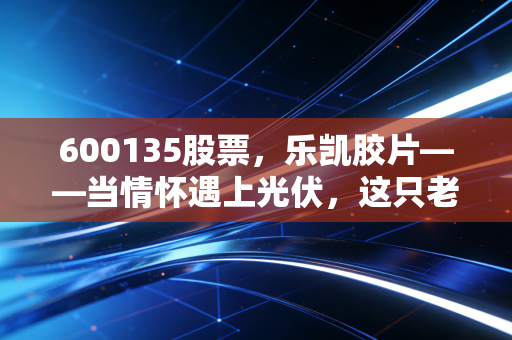 600135股票,乐凯胶片——当情怀遇上光伏,这只老字号还能翻起多大浪花?