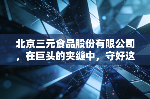北京三元食品股份有限公司，在巨头的夹缝中，守好这一碗首都奶到底有多难？