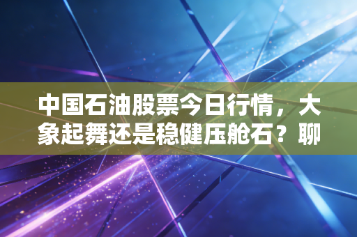 中国石油股票今日行情，大象起舞还是稳健压舱石？聊聊这只传家宝背后的投资逻辑