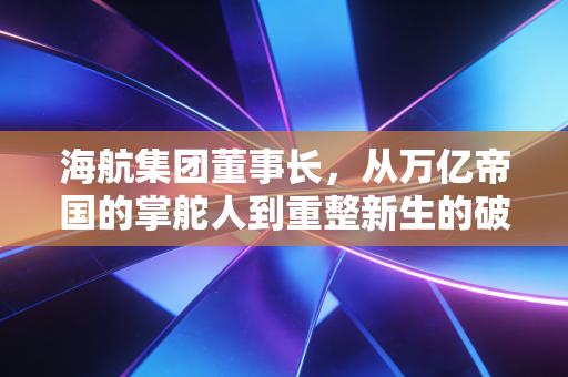 海航集团董事长，从万亿帝国的掌舵人到重整新生的破局者，这一路究竟经历了什么？