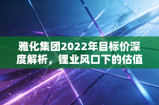 雅化集团2022年目标价深度解析，锂业风口下的估值逻辑与投资思考