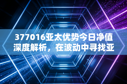 377016亚太优势今日净值深度解析，在波动中寻找亚太市场的长坡厚雪