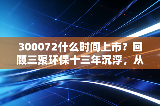300072什么时间上市?回顾三聚环保十三年沉浮,从千亿市值到环保股的血泪启示