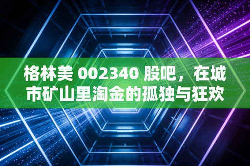 格林美 002340 股吧,在城市矿山里淘金的孤独与狂欢,这究竟是一门怎样的生意?