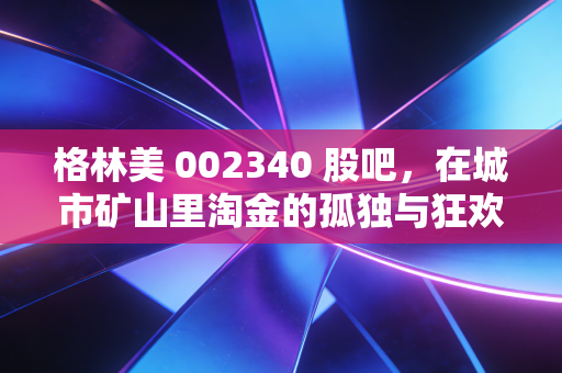 格林美 002340 股吧，在城市矿山里淘金的孤独与狂欢，这究竟是一门怎样的生意？