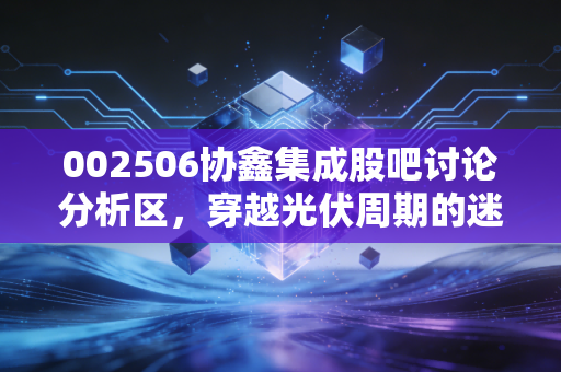 002506协鑫集成股吧讨论分析区,穿越光伏周期的迷雾,我们在焦虑中寻找什么?