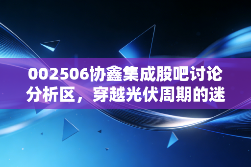 002506协鑫集成股吧讨论分析区,穿越光伏周期的迷雾,我们在焦虑中寻找什么?