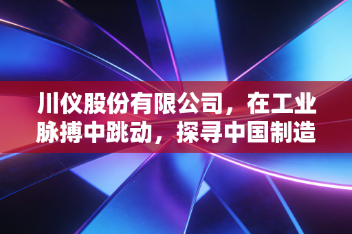 川仪股份有限公司，在工业脉搏中跳动，探寻中国制造的隐形冠军