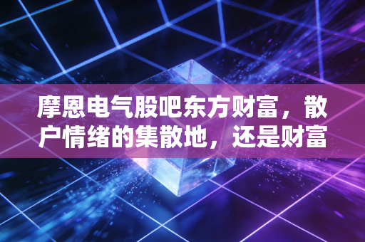 摩恩电气股吧东方财富,散户情绪的集散地,还是财富梦想的破碎机?