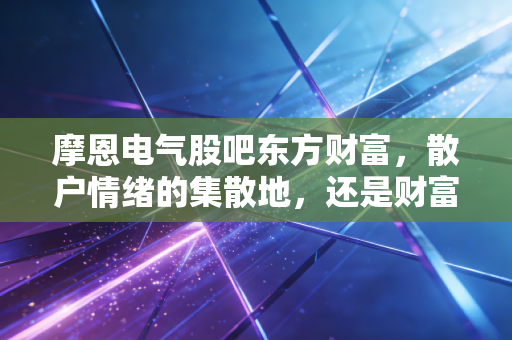 摩恩电气股吧东方财富，散户情绪的集散地，还是财富梦想的破碎机？