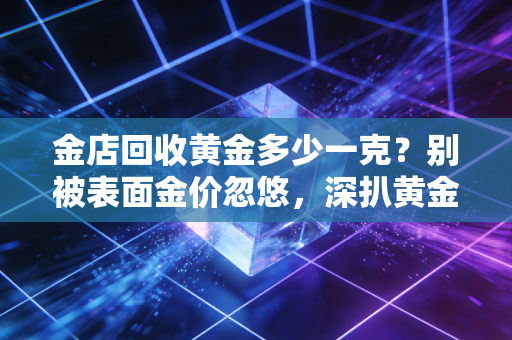 金店回收黄金多少一克？别被表面金价忽悠，深扒黄金变现的那些坑与机