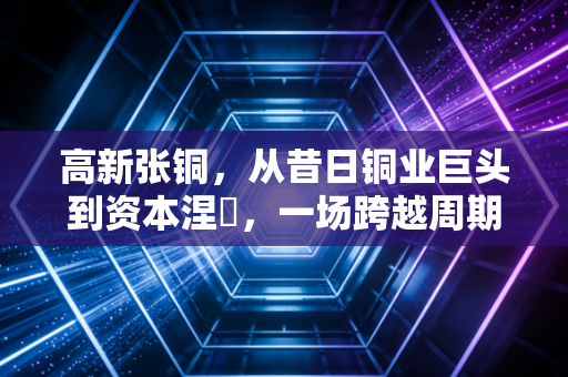 高新张铜，从昔日铜业巨头到资本涅槃，一场跨越周期的生死突围