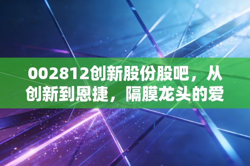 002812创新股份股吧，从创新到恩捷，隔膜龙头的爱恨情仇与散户众生相