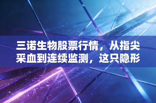 三诺生物股票行情,从指尖采血到连续监测,这只隐形冠军还能跑多远?