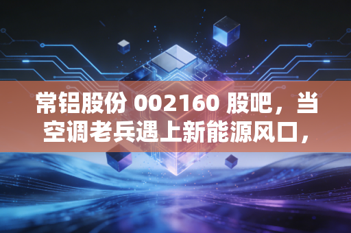 常铝股份 002160 股吧，当空调老兵遇上新能源风口，这波转型到底是馅饼还是陷阱？