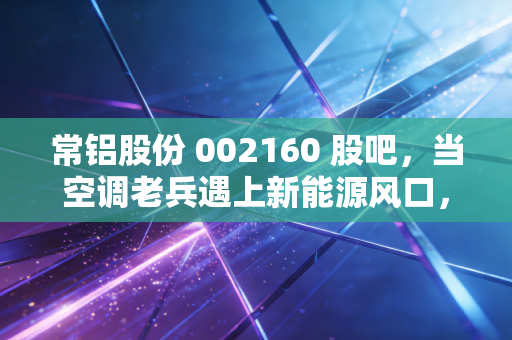 常铝股份 002160 股吧，当空调老兵遇上新能源风口，这波转型到底是馅饼还是陷阱？