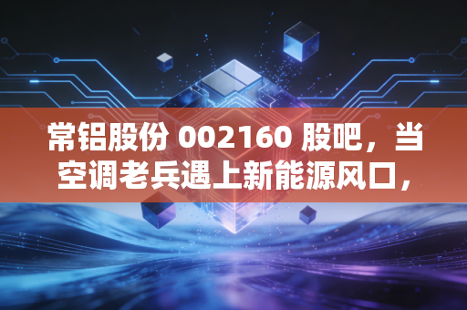 常铝股份 002160 股吧，当空调老兵遇上新能源风口，这波转型到底是馅饼还是陷阱？