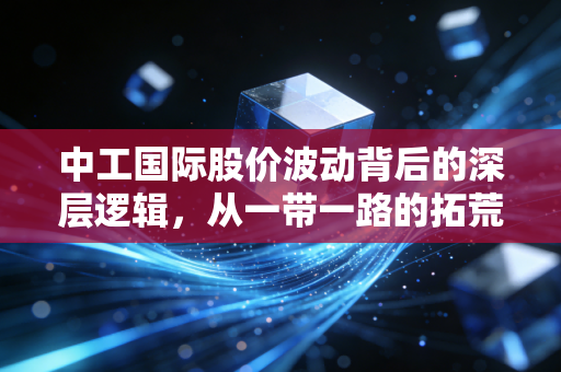 中工国际股价波动背后的深层逻辑，从一带一路的拓荒者到价值重估的漫漫长路