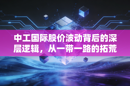 中工国际股价波动背后的深层逻辑，从一带一路的拓荒者到价值重估的漫漫长路