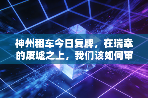 神州租车今日复牌，在瑞幸的废墟之上，我们该如何审视这场资本局的生死博弈？