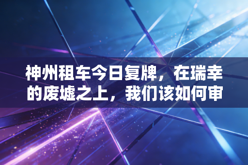 神州租车今日复牌，在瑞幸的废墟之上，我们该如何审视这场资本局的生死博弈？
