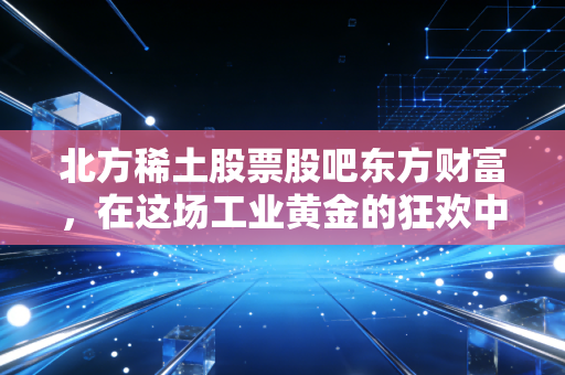 北方稀土股票股吧东方财富，在这场工业黄金的狂欢中，我们该如何读懂情绪与价值的博弈？