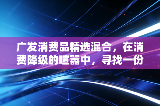 广发消费品精选混合，在消费降级的喧嚣中，寻找一份穿越周期的安心