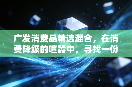广发消费品精选混合，在消费降级的喧嚣中，寻找一份穿越周期的安心