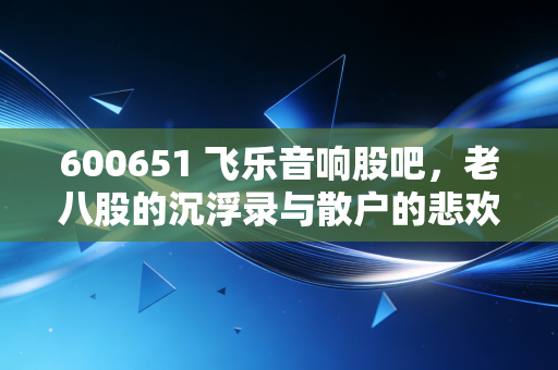 600651 飞乐音响股吧，老八股的沉浮录与散户的悲欢交响曲