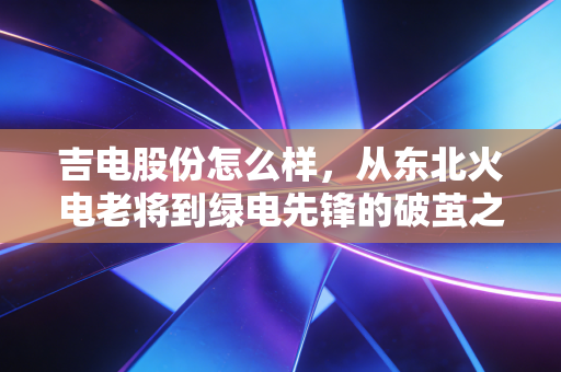 吉电股份怎么样，从东北火电老将到绿电先锋的破茧之路，值得长线持有吗？
