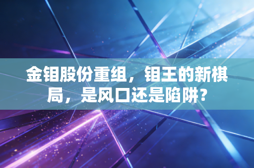 金钼股份重组，钼王的新棋局，是风口还是陷阱？