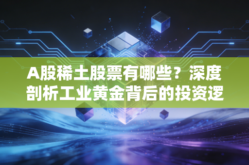 A股稀土股票有哪些?深度剖析工业黄金背后的投资逻辑与未来机遇