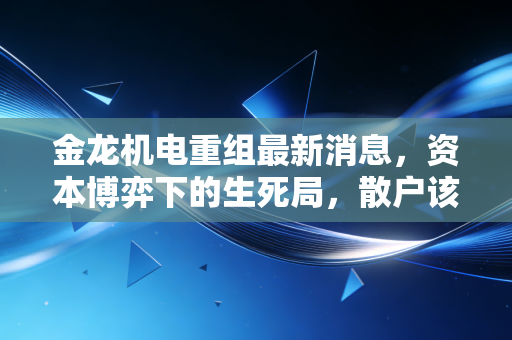 金龙机电重组最新消息，资本博弈下的生死局，散户该如何看清迷雾？