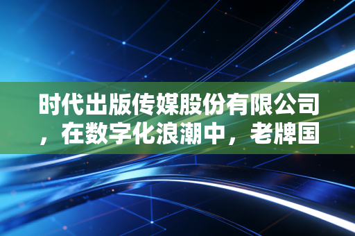 时代出版传媒股份有限公司,在数字化浪潮中,老牌国企的破圈与坚守
