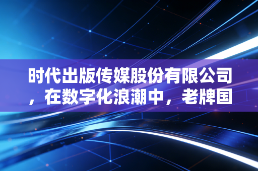 时代出版传媒股份有限公司,在数字化浪潮中,老牌国企的破圈与坚守