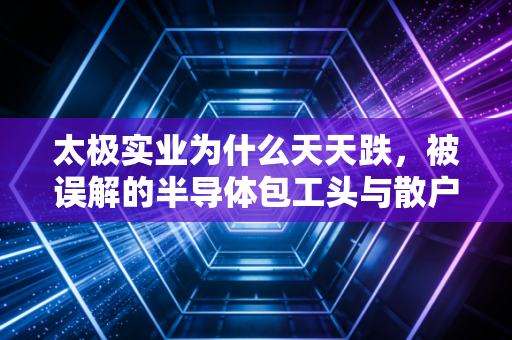 太极实业为什么天天跌，被误解的半导体包工头与散户的无奈