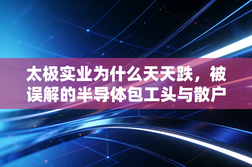 太极实业为什么天天跌，被误解的半导体包工头与散户的无奈