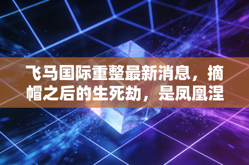 飞马国际重整最新消息,摘帽之后的生死劫,是凤凰涅槃还是昙花一现?