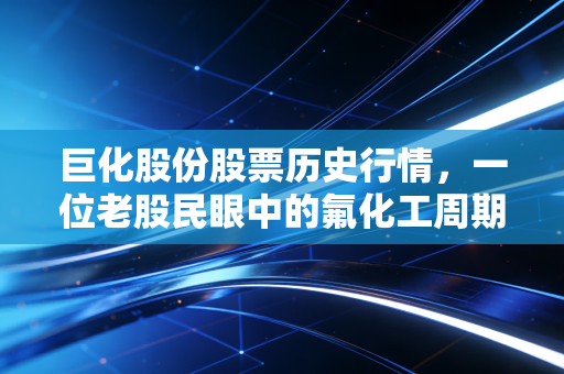 巨化股份股票历史行情,一位老股民眼中的氟化工周期轮回与价值重构