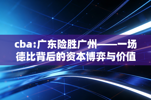 cba:广东险胜广州——一场德比背后的资本博弈与价值重估