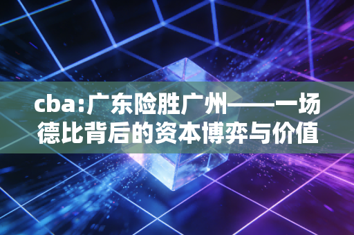cba:广东险胜广州——一场德比背后的资本博弈与价值重估