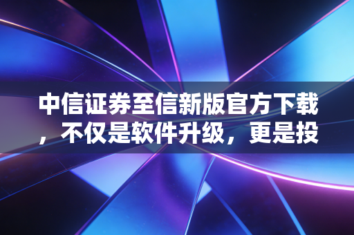中信证券至信新版官方下载,不仅是软件升级,更是投资逻辑的迭代