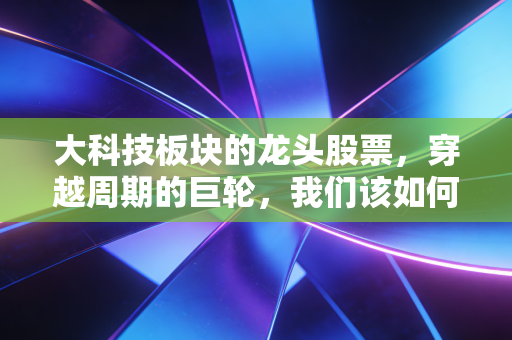 大科技板块的龙头股票，穿越周期的巨轮，我们该如何拥抱这波AI浪潮？